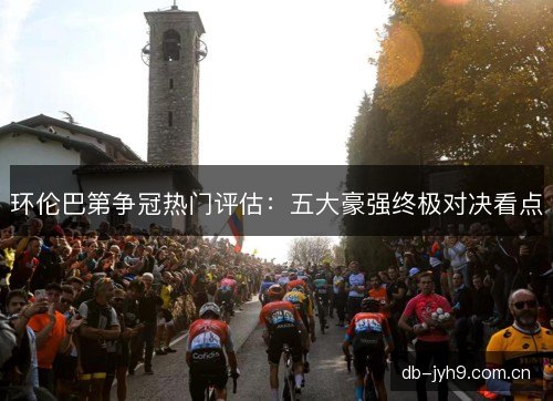 环伦巴第争冠热门评估:五大豪强终极对决看点 环伦巴第争冠热门评估:五大豪强终极对决看点